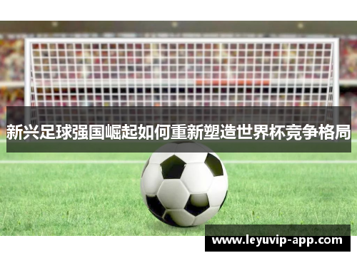 新兴足球强国崛起如何重新塑造世界杯竞争格局