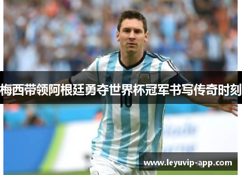 梅西带领阿根廷勇夺世界杯冠军书写传奇时刻