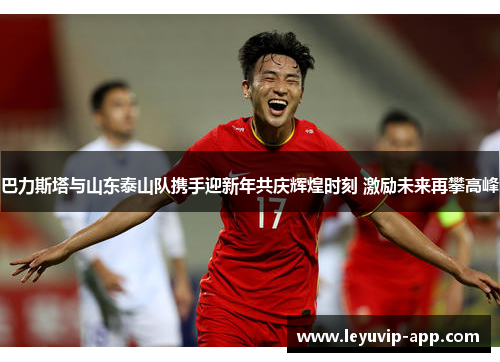 巴力斯塔与山东泰山队携手迎新年共庆辉煌时刻 激励未来再攀高峰