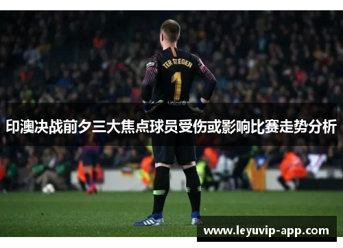 印澳决战前夕三大焦点球员受伤或影响比赛走势分析