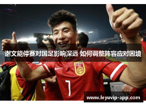 谢文能停赛对国足影响深远 如何调整阵容应对困境