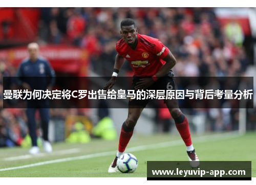 曼联为何决定将C罗出售给皇马的深层原因与背后考量分析