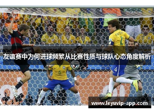 友谊赛中为何进球频繁从比赛性质与球队心态角度解析